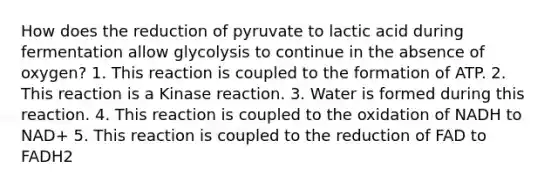 How does the reduction of pyruvate to lactic acid during fermentation allow glycolysis to continue in the absence of oxygen? 1. This reaction is coupled to the formation of ATP. 2. This reaction is a Kinase reaction. 3. Water is formed during this reaction. 4. This reaction is coupled to the oxidation of NADH to NAD+ 5. This reaction is coupled to the reduction of FAD to FADH2