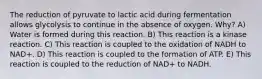 The reduction of pyruvate to lactic acid during fermentation allows glycolysis to continue in the absence of oxygen. Why? A) Water is formed during this reaction. B) This reaction is a kinase reaction. C) This reaction is coupled to the oxidation of NADH to NAD+. D) This reaction is coupled to the formation of ATP. E) This reaction is coupled to the reduction of NAD+ to NADH.