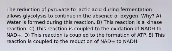 The reduction of pyruvate to lactic acid during fermentation allows glycolysis to continue in the absence of oxygen. Why? A) Water is formed during this reaction. B) This reaction is a kinase reaction. C) This reaction is coupled to the oxidation of NADH to NAD+. D) This reaction is coupled to the formation of ATP. E) This reaction is coupled to the reduction of NAD+ to NADH.