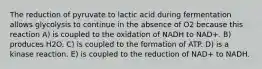 The reduction of pyruvate to lactic acid during fermentation allows glycolysis to continue in the absence of O2 because this reaction A) is coupled to the oxidation of NADH to NAD+. B) produces H2O. C) is coupled to the formation of ATP. D) is a kinase reaction. E) is coupled to the reduction of NAD+ to NADH.