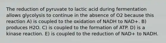 The reduction of pyruvate to lactic acid during fermentation allows glycolysis to continue in the absence of O2 because this reaction A) is coupled to the oxidation of NADH to NAD+. B) produces H2O. C) is coupled to the formation of ATP. D) is a kinase reaction. E) is coupled to the reduction of NAD+ to NADH.