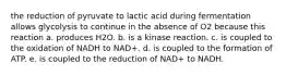 the reduction of pyruvate to lactic acid during fermentation allows glycolysis to continue in the absence of O2 because this reaction a. produces H2O. b. is a kinase reaction. c. is coupled to the oxidation of NADH to NAD+. d. is coupled to the formation of ATP. e. is coupled to the reduction of NAD+ to NADH.