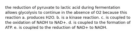 the reduction of pyruvate to lactic acid during fermentation allows glycolysis to continue in the absence of O2 because this reaction a. produces H2O. b. is a kinase reaction. c. is coupled to the oxidation of NADH to NAD+. d. is coupled to the formation of ATP. e. is coupled to the reduction of NAD+ to NADH.