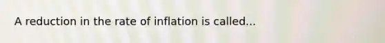 A reduction in the rate of inflation is called...