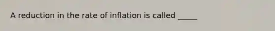 A reduction in the rate of inflation is called _____