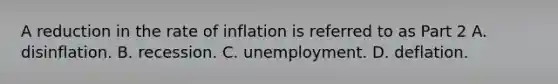 A reduction in the rate of inflation is referred to as Part 2 A. disinflation. B. recession. C. unemployment. D. deflation.