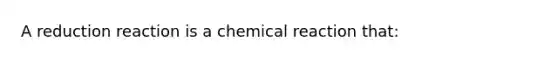 A reduction reaction is a chemical reaction that: