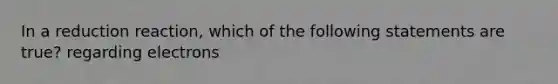 In a reduction reaction, which of the following statements are true? regarding electrons