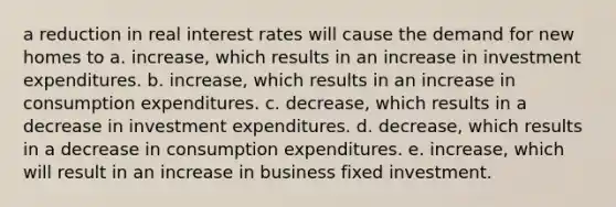 a reduction in real interest rates will cause the demand for new homes to a. increase, which results in an increase in investment expenditures. b. increase, which results in an increase in consumption expenditures. c. decrease, which results in a decrease in investment expenditures. d. decrease, which results in a decrease in consumption expenditures. e. increase, which will result in an increase in business fixed investment.