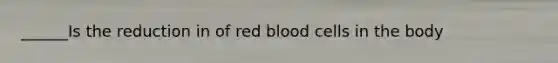 ______Is the reduction in of red blood cells in the body