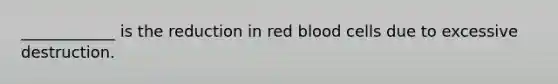 ____________ is the reduction in red blood cells due to excessive destruction.