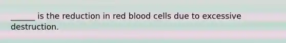 ______ is the reduction in red blood cells due to excessive destruction.