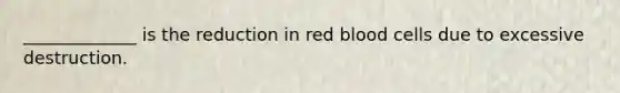 _____________ is the reduction in red blood cells due to excessive destruction.