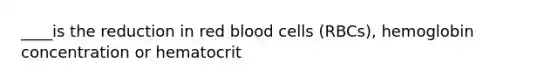 ____is the reduction in red blood cells (RBCs), hemoglobin concentration or hematocrit