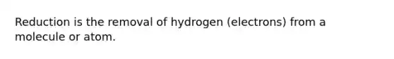 Reduction is the removal of hydrogen (electrons) from a molecule or atom.