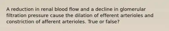 A reduction in renal blood flow and a decline in glomerular filtration pressure cause the dilation of efferent arterioles and constriction of afferent arterioles. True or false?