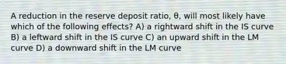 A reduction in the reserve deposit ratio, θ, will most likely have which of the following effects? A) a rightward shift in the IS curve B) a leftward shift in the IS curve C) an upward shift in the LM curve D) a downward shift in the LM curve