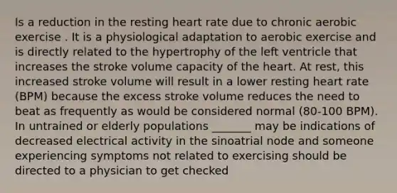 Is a reduction in the resting heart rate due to chronic aerobic exercise . It is a physiological adaptation to aerobic exercise and is directly related to the hypertrophy of the left ventricle that increases the stroke volume capacity of the heart. At rest, this increased stroke volume will result in a lower resting heart rate (BPM) because the excess stroke volume reduces the need to beat as frequently as would be considered normal (80-100 BPM). In untrained or elderly populations _______ may be indications of decreased electrical activity in the sinoatrial node and someone experiencing symptoms not related to exercising should be directed to a physician to get checked