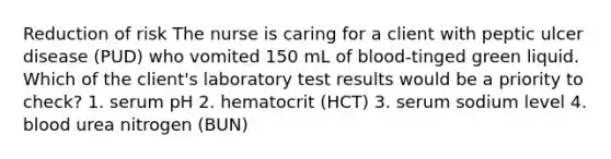 Reduction of risk The nurse is caring for a client with peptic ulcer disease (PUD) who vomited 150 mL of blood-tinged green liquid. Which of the client's laboratory test results would be a priority to check? 1. serum pH 2. hematocrit (HCT) 3. serum sodium level 4. blood urea nitrogen (BUN)