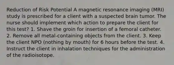 Reduction of Risk Potential A magnetic resonance imaging (MRI) study is prescribed for a client with a suspected brain tumor. The nurse should implement which action to prepare the client for this test? 1. Shave the groin for insertion of a femoral catheter. 2. Remove all metal-containing objects from the client. 3. Keep the client NPO (nothing by mouth) for 6 hours before the test. 4. Instruct the client in inhalation techniques for the administration of the radioisotope.