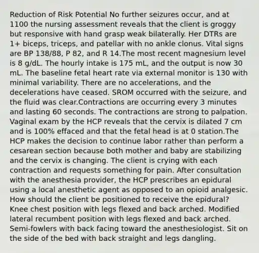 Reduction of Risk Potential No further seizures occur, and at 1100 the nursing assessment reveals that the client is groggy but responsive with hand grasp weak bilaterally. Her DTRs are 1+ biceps, triceps, and patellar with no ankle clonus. Vital signs are BP 138/88, P 82, and R 14.The most recent magnesium level is 8 g/dL. The hourly intake is 175 mL, and the output is now 30 mL. The baseline fetal heart rate via external monitor is 130 with minimal variability. There are no accelerations, and the decelerations have ceased. SROM occurred with the seizure, and the fluid was clear.Contractions are occurring every 3 minutes and lasting 60 seconds. The contractions are strong to palpation. Vaginal exam by the HCP reveals that the cervix is dilated 7 cm and is 100% effaced and that the fetal head is at 0 station.The HCP makes the decision to continue labor rather than perform a cesarean section because both mother and baby are stabilizing and the cervix is changing. The client is crying with each contraction and requests something for pain. After consultation with the anesthesia provider, the HCP prescribes an epidural using a local anesthetic agent as opposed to an opioid analgesic. How should the client be positioned to receive the epidural? Knee chest position with legs flexed and back arched. Modified lateral recumbent position with legs flexed and back arched. Semi-fowlers with back facing toward the anesthesiologist. Sit on the side of the bed with back straight and legs dangling.