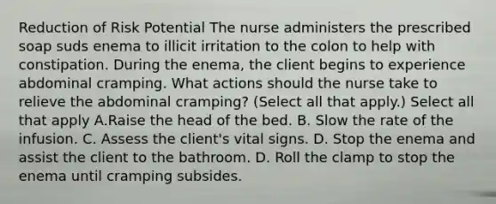 Reduction of Risk Potential The nurse administers the prescribed soap suds enema to illicit irritation to the colon to help with constipation. During the enema, the client begins to experience abdominal cramping. What actions should the nurse take to relieve the abdominal cramping? (Select all that apply.) Select all that apply A.Raise the head of the bed. B. Slow the rate of the infusion. C. Assess the client's vital signs. D. Stop the enema and assist the client to the bathroom. D. Roll the clamp to stop the enema until cramping subsides.