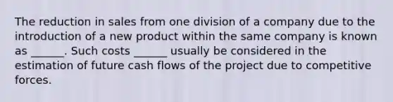 The reduction in sales from one division of a company due to the introduction of a new product within the same company is known as ______. Such costs ______ usually be considered in the estimation of future cash flows of the project due to competitive forces.