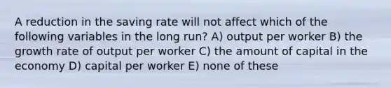 A reduction in the saving rate will not affect which of the following variables in the long run? A) output per worker B) the growth rate of output per worker C) the amount of capital in the economy D) capital per worker E) none of these