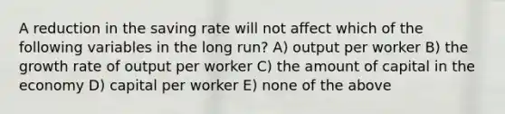 A reduction in the saving rate will not affect which of the following variables in the long run? A) output per worker B) the growth rate of output per worker C) the amount of capital in the economy D) capital per worker E) none of the above