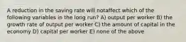 A reduction in the saving rate will notaffect which of the following variables in the long run? A) output per worker B) the growth rate of output per worker C) the amount of capital in the economy D) capital per worker E) none of the above