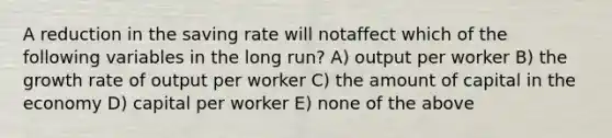 A reduction in the saving rate will notaffect which of the following variables in the long run? A) output per worker B) the growth rate of output per worker C) the amount of capital in the economy D) capital per worker E) none of the above