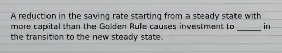 A reduction in the saving rate starting from a steady state with more capital than the Golden Rule causes investment to ______ in the transition to the new steady state.