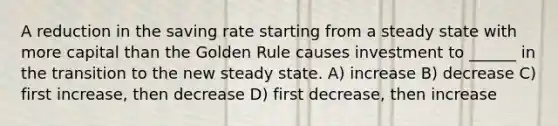 A reduction in the saving rate starting from a steady state with more capital than the Golden Rule causes investment to ______ in the transition to the new steady state. A) increase B) decrease C) first increase, then decrease D) first decrease, then increase