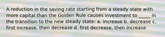 A reduction in the saving rate starting from a steady state with more capital than the Golden Rule causes investment to _____ in the transition to the new steady state: a. increase b. decrease c. first increase, then decrease d. first decrease, then increase