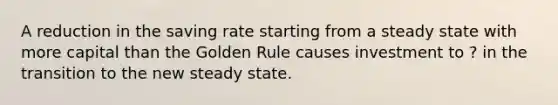 A reduction in the saving rate starting from a steady state with more capital than the Golden Rule causes investment to ? in the transition to the new steady state.