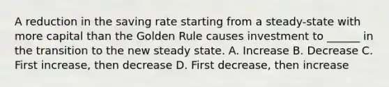 A reduction in the saving rate starting from a steady-state with more capital than the Golden Rule causes investment to ______ in the transition to the new steady state. A. Increase B. Decrease C. First increase, then decrease D. First decrease, then increase