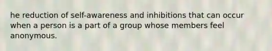 he reduction of self-awareness and inhibitions that can occur when a person is a part of a group whose members feel anonymous.