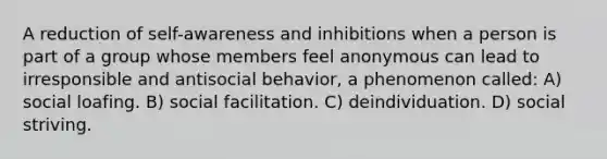 A reduction of self-awareness and inhibitions when a person is part of a group whose members feel anonymous can lead to irresponsible and antisocial behavior, a phenomenon called: A) social loafing. B) social facilitation. C) deindividuation. D) social striving.