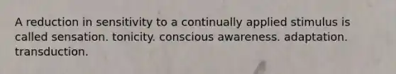 A reduction in sensitivity to a continually applied stimulus is called sensation. tonicity. conscious awareness. adaptation. transduction.