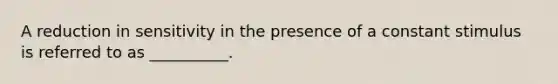 A reduction in sensitivity in the presence of a constant stimulus is referred to as __________.