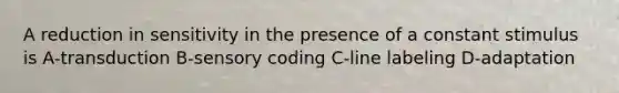 A reduction in sensitivity in the presence of a constant stimulus is A-transduction B-sensory coding C-line labeling D-adaptation