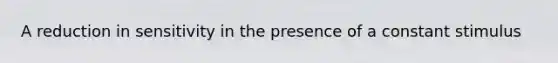 A reduction in sensitivity in the presence of a constant stimulus