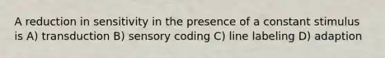 A reduction in sensitivity in the presence of a constant stimulus is A) transduction B) sensory coding C) line labeling D) adaption