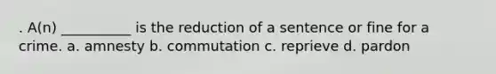 . A(n) __________ is the reduction of a sentence or fine for a crime. a. amnesty b. commutation c. reprieve d. pardon