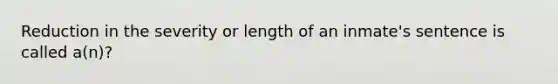 Reduction in the severity or length of an inmate's sentence is called a(n)?