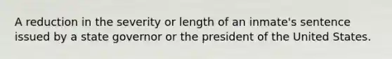 A reduction in the severity or length of an inmate's sentence issued by a state governor or the president of the United States.