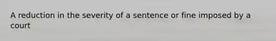 A reduction in the severity of a sentence or fine imposed by a court