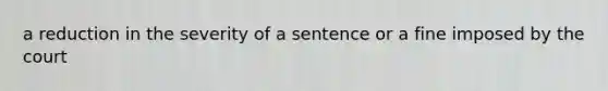 a reduction in the severity of a sentence or a fine imposed by the court