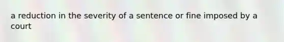 a reduction in the severity of a sentence or fine imposed by a court