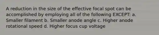 A reduction in the size of the effective focal spot can be accomplished by employing all of the following EXCEPT: a. Smaller filament b. Smaller anode angle c. Higher anode rotational speed d. Higher focus cup voltage